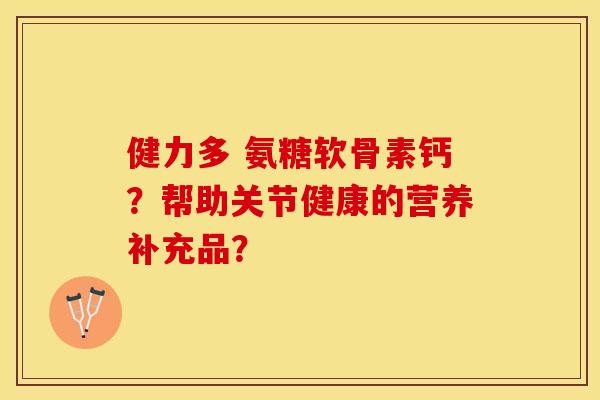健力多 氨糖软骨素钙？帮助关节健康的营养补充品？