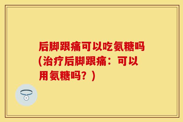 后脚跟痛可以吃氨糖吗(治疗后脚跟痛：可以用氨糖吗？)