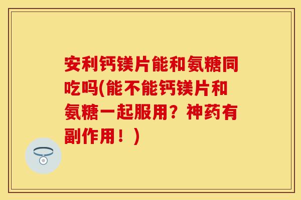 安利钙镁片能和氨糖同吃吗(能不能钙镁片和氨糖一起服用？神药有副作用！)