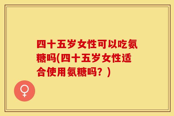 四十五岁女性可以吃氨糖吗(四十五岁女性适合使用氨糖吗？)