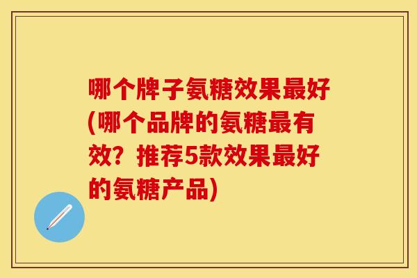 哪个牌子氨糖效果最好(哪个品牌的氨糖最有效？推荐5款效果最好的氨糖产品)