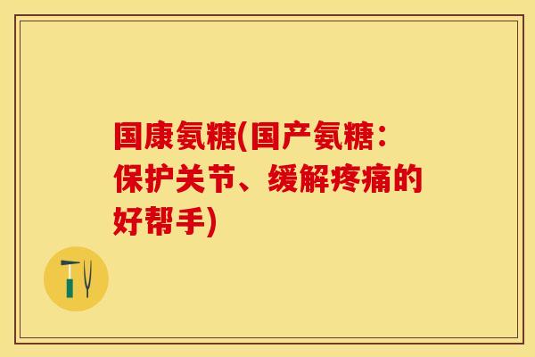 国康氨糖(国产氨糖：保护关节、缓解疼痛的好帮手)