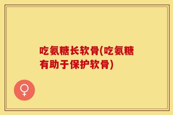 吃氨糖长软骨(吃氨糖有助于保护软骨)