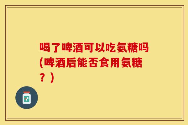 喝了啤酒可以吃氨糖吗(啤酒后能否食用氨糖？)