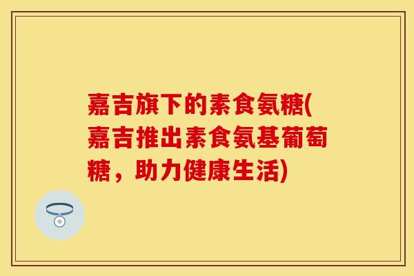 嘉吉旗下的素食氨糖(嘉吉推出素食氨基葡萄糖，助力健康生活)