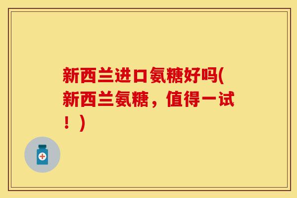 新西兰进口氨糖好吗(新西兰氨糖，值得一试！)