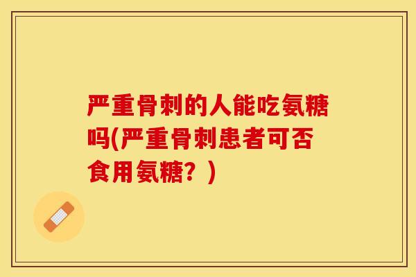 严重骨刺的人能吃氨糖吗(严重骨刺患者可否食用氨糖？)
