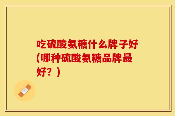 吃硫酸氨糖什么牌子好(哪种硫酸氨糖品牌最好？)