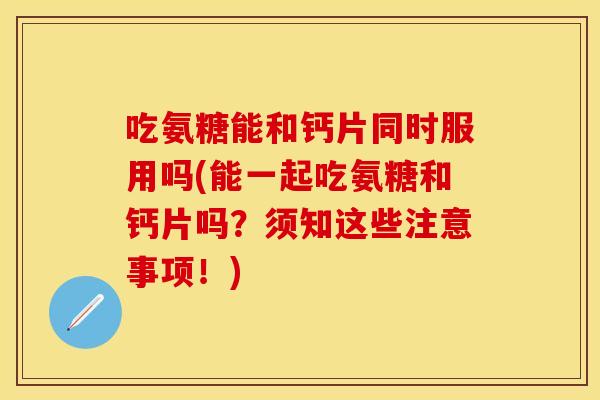吃氨糖能和钙片同时服用吗(能一起吃氨糖和钙片吗？须知这些注意事项！)