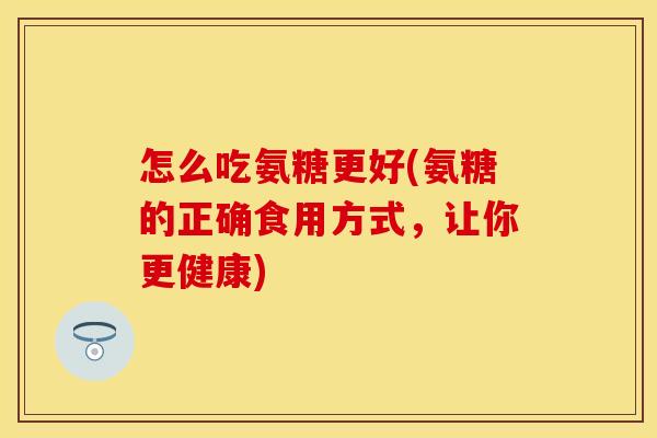怎么吃氨糖更好(氨糖的正确食用方式，让你更健康)