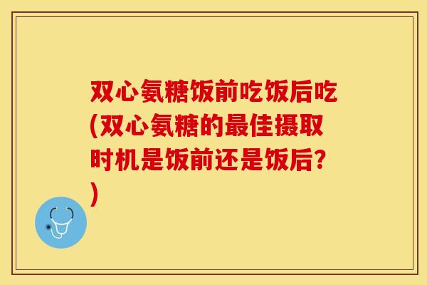 双心氨糖饭前吃饭后吃(双心氨糖的最佳摄取时机是饭前还是饭后？)