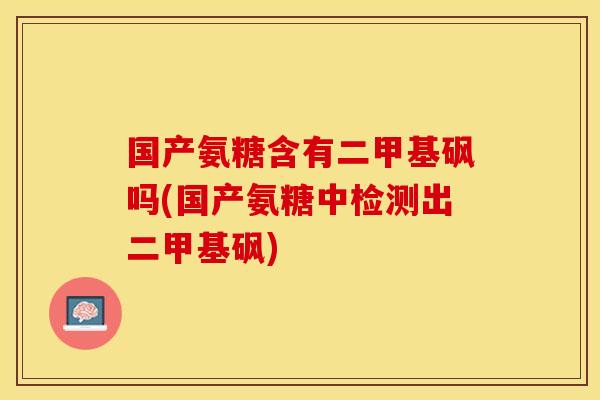 国产氨糖含有二甲基砜吗(国产氨糖中检测出二甲基砜)