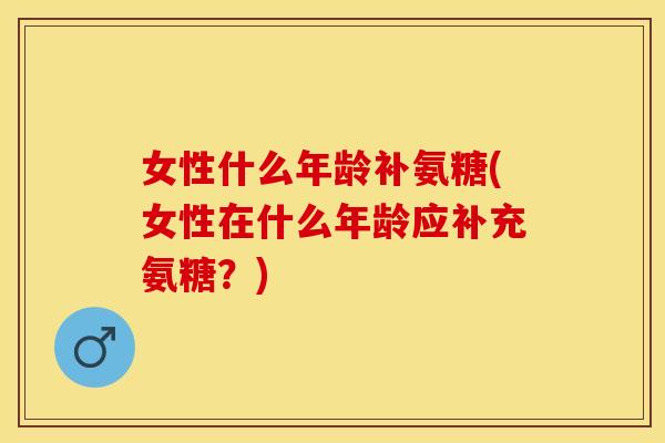 女性什么年龄补氨糖(女性在什么年龄应补充氨糖？)