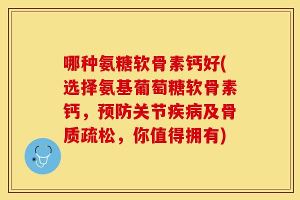 哪种氨糖软骨素钙好(选择氨基葡萄糖软骨素钙，预防关节疾病及骨质疏松，你值得拥有)