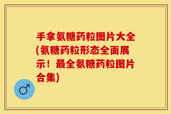 手拿氨糖药粒图片大全(氨糖药粒形态全面展示！最全氨糖药粒图片合集)
