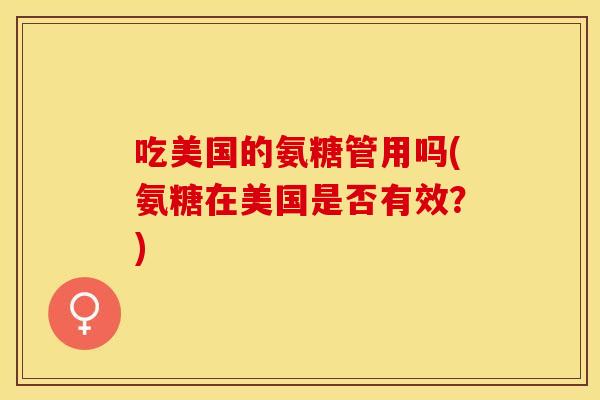 吃美国的氨糖管用吗(氨糖在美国是否有效？)