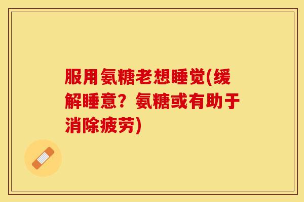 服用氨糖老想睡觉(缓解睡意？氨糖或有助于消除疲劳)