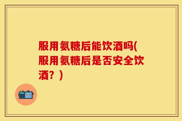 服用氨糖后能饮酒吗(服用氨糖后是否安全饮酒？)