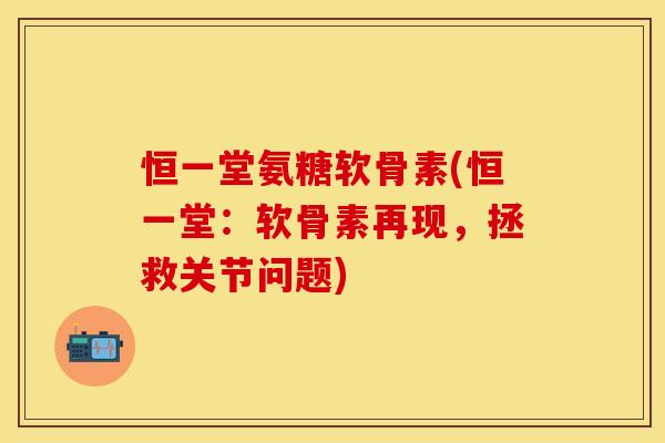 恒一堂氨糖软骨素(恒一堂：软骨素再现，拯救关节问题)