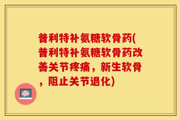 普利特补氨糖软骨药(普利特补氨糖软骨药改善关节疼痛，新生软骨，阻止关节退化)