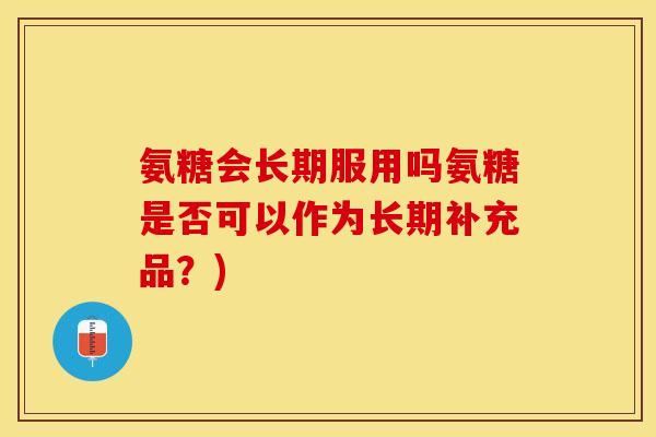 氨糖会长期服用吗氨糖是否可以作为长期补充品？)