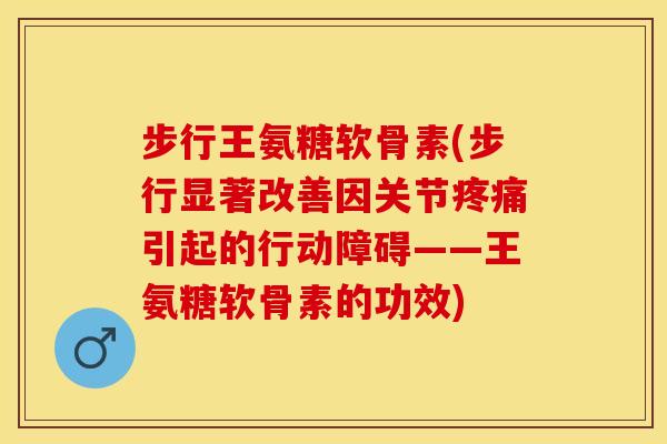 步行王氨糖软骨素(步行显著改善因关节疼痛引起的行动障碍——王氨糖软骨素的功效)