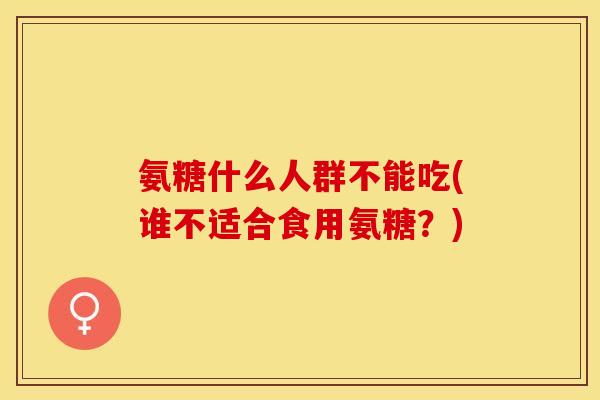 氨糖什么人群不能吃(谁不适合食用氨糖？)