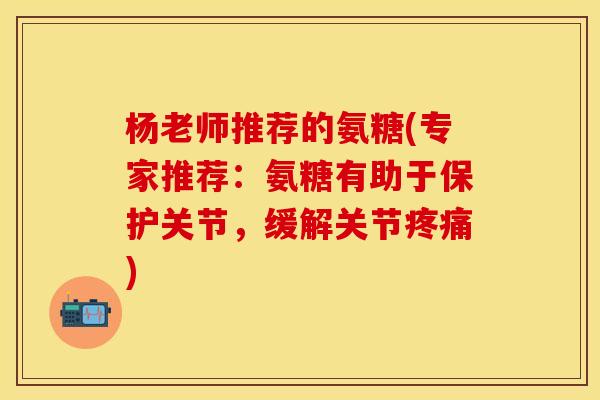 杨老师推荐的氨糖(专家推荐：氨糖有助于保护关节，缓解关节疼痛)