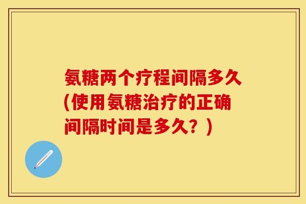 氨糖两个疗程间隔多久(使用氨糖治疗的正确间隔时间是多久？)