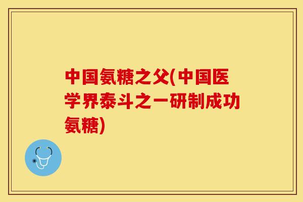中国氨糖之父(中国医学界泰斗之一研制成功氨糖)