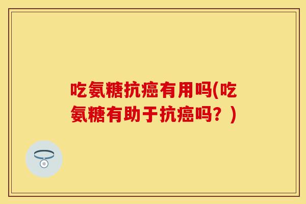 吃氨糖抗癌有用吗(吃氨糖有助于抗癌吗？)