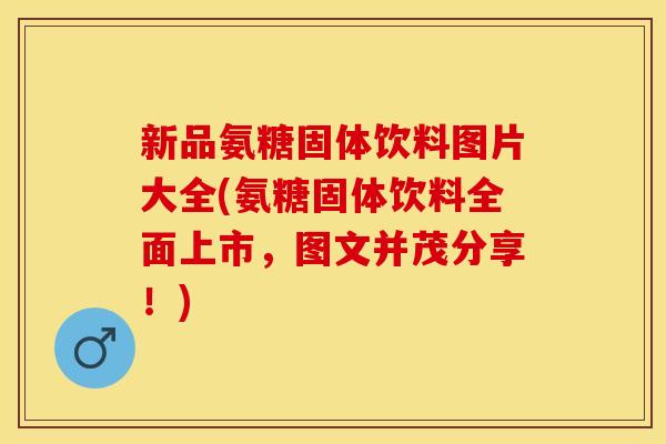 新品氨糖固体饮料图片大全(氨糖固体饮料全面上市，图文并茂分享！)