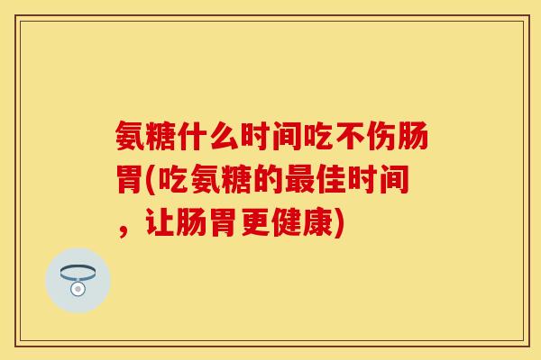 氨糖什么时间吃不伤肠胃(吃氨糖的最佳时间，让肠胃更健康)