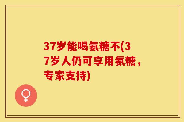 37岁能喝氨糖不(37岁人仍可享用氨糖,专家支持) 37岁能喝氨糖不(37岁人仍可享用氨糖,专家支持)
