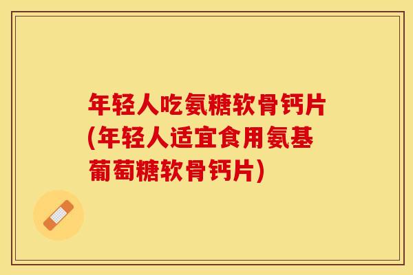 年轻人吃氨糖软骨钙片(年轻人适宜食用氨基葡萄糖软骨钙片)
