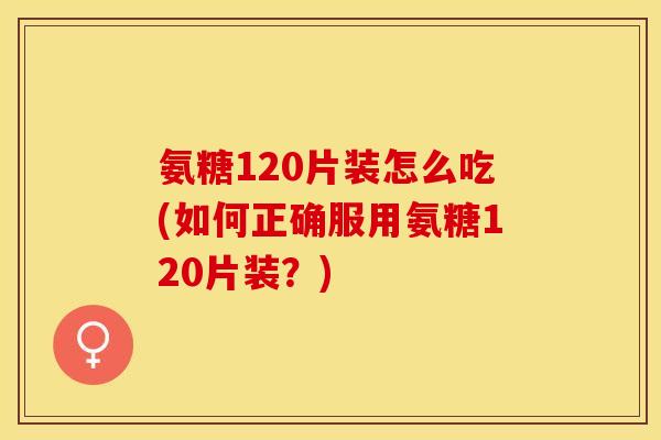 氨糖120片装怎么吃(如何正确服用氨糖120片装？)