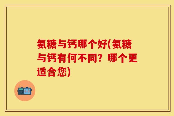 氨糖与钙哪个好(氨糖与钙有何不同？哪个更适合您)