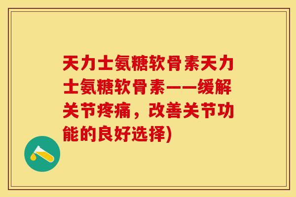 天力士氨糖软骨素天力士氨糖软骨素——缓解关节疼痛,改善关节功能的良好选择) 天力士氨糖软骨素天力士氨糖软骨素——缓解关节疼痛,改善关节功能的良好选择)