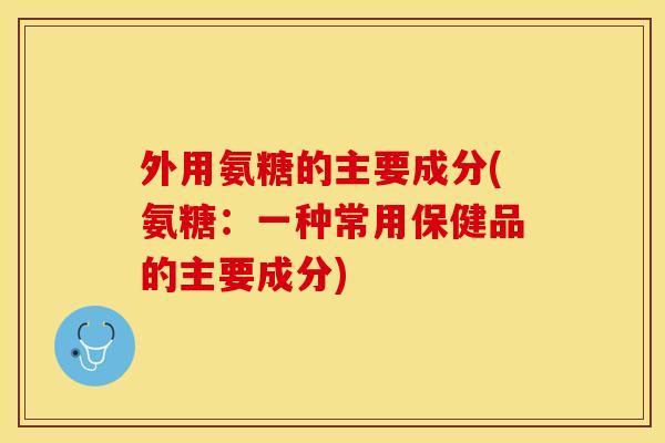 外用氨糖的主要成分(氨糖:一种常用保健品的主要成分) 外用氨糖的主要成分(氨糖:一种常用保健品的主要成分)