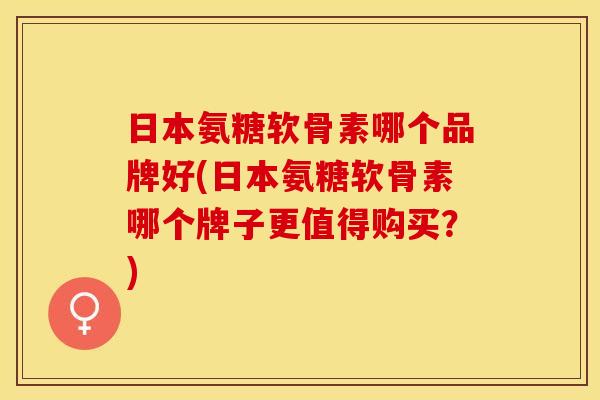 日本氨糖软骨素哪个品牌好(日本氨糖软骨素哪个牌子更值得购买？)