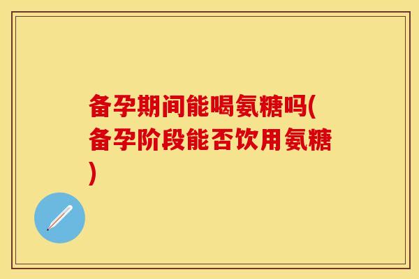 备孕期间能喝氨糖吗(备孕阶段能否饮用氨糖) 备孕期间能喝氨糖吗(备孕阶段能否饮用氨糖)