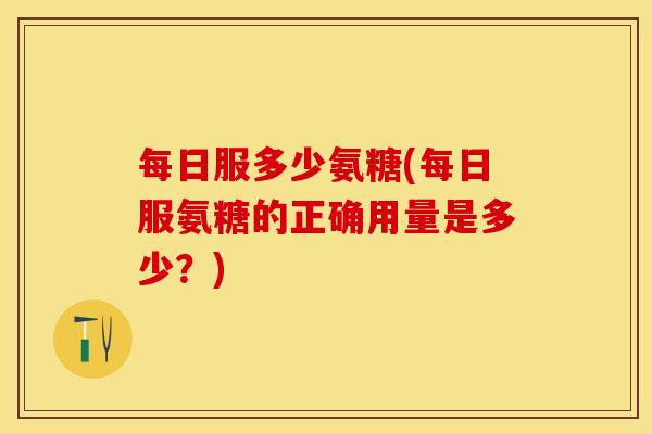 每日服多少氨糖(每日服氨糖的正确用量是多少？)