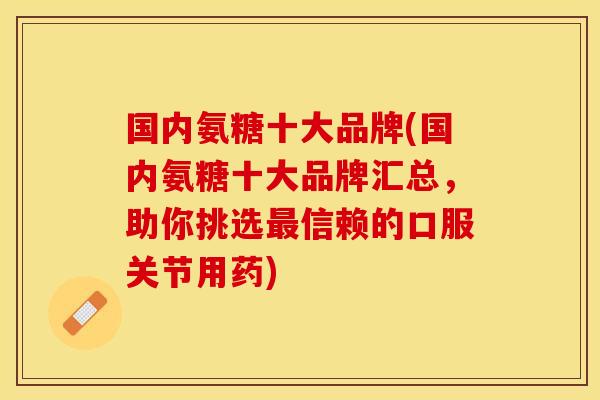 国内氨糖十大品牌(国内氨糖十大品牌汇总，助你挑选最信赖的口服关节用药)
