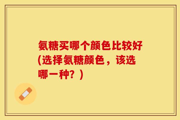 氨糖买哪个颜色比较好(选择氨糖颜色，该选哪一种？)