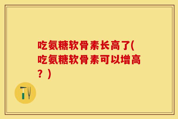 吃氨糖软骨素长高了(吃氨糖软骨素可以增高？)