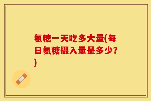 氨糖一天吃多大量(每日氨糖摄入量是多少？)