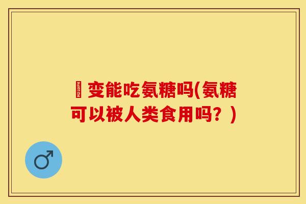 嚢变能吃氨糖吗(氨糖可以被人类食用吗？)