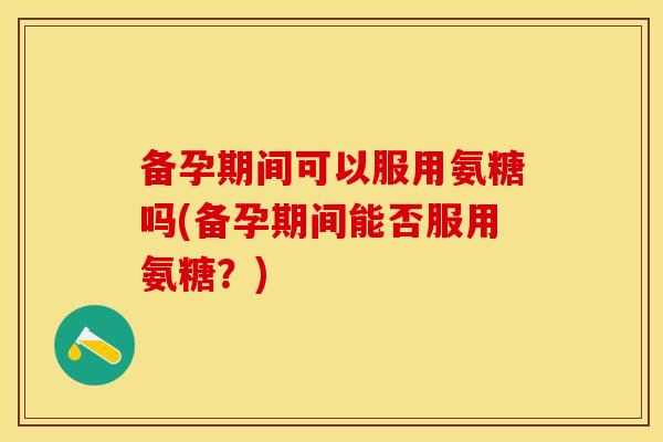 备孕期间可以服用氨糖吗(备孕期间能否服用氨糖？)