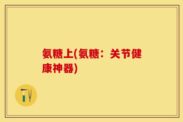 氨糖上(氨糖：关节健康神器)