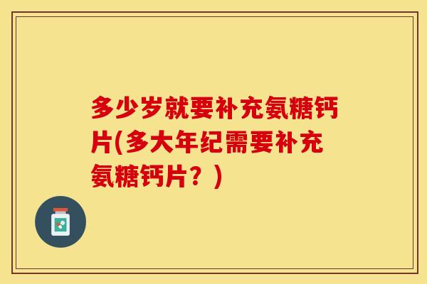 多少岁就要补充氨糖钙片(多大年纪需要补充氨糖钙片？)